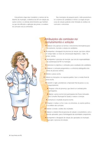 Esta primeira etapa deve considerar o número de ha-                    Nos municípios de pequeno porte, onde possivelmen-
     bitantes do município, a distância da USF em relação aos             te o número de candidatos é menor, as etapas do pro-
     outros centros e os demais determinantes que facilitam               cesso de seleção poderão estar limitadas às análises de
     ou que irão dificultar a aplicação das provas, as análises           currículos e entrevistas.
     de currículos e/ou as entrevistas.




                                                        Atribuições da comissão no
                                                        recrutamento e seleção
                                                          2 Elaborar e/ou aprovar as normas e instrumentos (formulários) para
                                                            recrutamento, inscrição e seleção de candidatos.

                                                       2 Acompanhar a divulgação do processo de seleção, que deve utilizar,
                                                          em tempo hábil, os meios de comunicação disponíveis – rádio, TV,
                                                           jornais, revistas.

                                                         2 Acompanhar o processo de inscrição, que será de responsabilidade
                                                            da coordenação do PSF no município.

                                                          2 Selecionar os objetivos e conteúdos para a avaliação dos candidatos.
                                                         2 Elaborar o conteúdo programático e a referência bibliográfica dos
                                                            temas do processo seletivo.

                                                        2 Montar a prova escrita.
                                                       2 Elaborar as instruções e as respostas-padrão, fazer a revisão final da
                                                          prova escrita.

                                                          2 Garantir o sigilo; providenciar a impressão final da prova e o seu
                                                              empacotamento.

                                                             2 Preparar a lista de presença, que deverá ser assinada pelos
                                                                  participantes.

                                                            2 Aplicar a prova escrita (com participação dos fiscais nomeados
                                                               pelo Conselho Municipal de Saúde) e realizar a correção.

                                                           2 Comunicar o resultado da prova escrita.
                                                         2 Preparar e realizar, se for o caso, as entrevistas, os exames práticos
                                                            e as análises dos currículos.

                                                        2 Realizar a revisão e análise dos resultados.
                                                        2 Elaborar o relatório final do processo de seleção e encaminhá-lo, com a
                                                            lista dos aprovados, para a homologação das autoridades competentes.

                                                         2Acompanhar a divulgação da relação dos aprovados no município,
                                                             logo após o processo de seleção.




80 Guia Prático do PSF
 