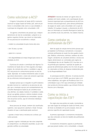 Como selecionar o ACS?                                         ATENÇÃO! A decisão de afastar um agente deve ser
                                                               avaliada com muito cuidado, com a participação do pro-
   O Agente Comunitário de Saúde (ACS) é elemento              fissional responsável pelo acompanhamento do ACS (en-
essencial na equipe Saúde da Família, pois, além de per-       fermeiro instrutor/supervisor), pelos demais profissionais
tencer à comunidade onde exerce as suas atividades, é          da equipe de saúde e pela comunidade com a qual ele
o principal elo integrador entre comunidade e USF.             trabalha. Em qualquer situação, o afastamento do ACS
                                                               deve ser informado ao Conselho Municipal de Saúde (ou
    Os agentes comunitários são pessoas que, indepen-          aos conselhos locais e/ou distritais, nas cidades maiores).
dentemente do nível de escolaridade, cumprem os se-
guintes requisitos formais, que devem ser observados
em seu processo de recrutamento e seleção:
                                                               Como contratar os
– residem na comunidade há pelo menos dois anos;               profissionais da ESF?
– têm 18 anos, ou mais;                                           Além da opção de seleção interna (entre pessoas que
                                                               já trabalham na Prefeitura), normalmente é necessário
– sabem ler e escrever;                                        contratar profissionais de saúde fora dos quadros munici-
                                                               pais. Médicos, enfermeiros, dentistas, auxiliares de enfer-
– têm disponibilidade de tempo integral para exercer as        magem, atendentes de consultório dentário e técnicos de
atividades de ACS.                                             higiene dental devem ser contratados pelo regime da
                                                               Consolidação das Leis do Trabalho (CLT). Essa deve ser a
   O processo de seleção e contratação dos Agentes Co-         via preferida para expansão e reposição do quadro de
munitários de Saúde deve ser feito segundo uma lógica          pessoal da administração pública nos três níveis de gover-
própria. Ao contrário dos outros, o candidato à vaga de        no, observados os limites de despesas estabelecidos pela
ACS não precisa ter conhecimentos prévios na área de           Lei de Responsabilidade Fiscal.
saúde. Aprovado, ele receberá treinamento sobre as ações
que deverá desenvolver e estará sob constante supervisão          A contratação do ACS é diferente. O contrato do ACS
do seu enfermeiro instrutor/supervisor.                        deve ter por base a Lei 9.790/99, que prevê todos os di-
                                                               reitos trabalhistas, sob regime de Previdência Geral. A re-
   Qualquer pessoa que se enquadre no perfil estabeleci-       comendação é que o ACS seja contratado por entidade
do pode inscrever-se e submeter-se ao processo de sele-        não lucrativa de interesse público, que efetivará Termo de
ção, que o município executa com acompanhamento do             Parceria com o Município.
Conselho Municipal de Saúde (ou de conselhos locais
e/ou distritais, nas cidades maiores). O candidato é avalia-
do por sua aptidão, postura e vivência mediante simula-
ção de situações de problemas da comunidade, seja por
                                                               Como se inicia a
meio de provas escritas, seja em entrevistas individuais       capacitação das ESF?
e/ou coletivas.
                                                                  Por exigir uma nova prática em saúde, recomenda-se
   Nesse processo de seleção, também são classificados         que toda equipe da estratégia de Saúde da Família, antes
suplentes, caso seja preciso substituir o titular. Há duas     de iniciar as atividades em sua área atuação, inicie um
situações em que a substituição pode acontecer:                processo específico de capacitação (cursos).


– quando o titular toma a iniciativa de se afastar, por           A primeira capacitação é o treinamento introdutório,
razões pessoais;                                               que deve anteceder ao início do trabalho dos profissionais
                                                               selecionados.
– quando o agente é afastado por não estar cumprindo
os compromissos e as atribuições assumidas, ou por estar          O treinamento introdutório capacita os profissionais
gerando conflitos na comunidade.                               para que possam analisar, com a comunidade, a situação

                                                                                                              Guia Prático do PSF 81
 