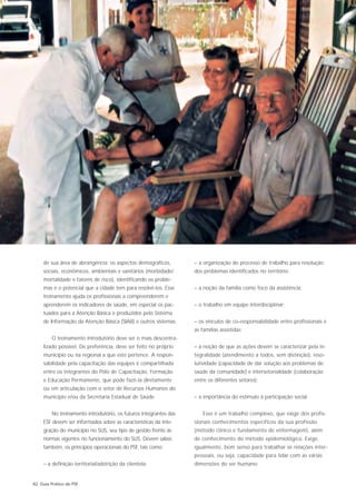 de sua área de abrangência: os aspectos demográficos,         – a organização do processo de trabalho para resolução
     sociais, econômicos, ambientais e sanitários (morbidade/      dos problemas identificados no território;
     mortalidade e fatores de risco), identificando os proble-
     mas e o potencial que a cidade tem para resolvê-los. Esse     – a noção da família como foco da assistência;
     treinamento ajuda os profissionais a compreenderem e
     aprenderem os indicadores de saúde, em especial os pac-       – o trabalho em equipe interdisciplinar;
     tuados para a Atenção Básica e produzidos pelo Sistema
     de Informação da Atenção Básica (SIAB) e outros sistemas.     – os vínculos de co–responsabilidade entre profissionais e
                                                                   as famílias assistidas;
         O treinamento introdutório deve ser o mais descentra-
     lizado possível. De preferência, deve ser feito no próprio    – a noção de que as ações devem se caracterizar pela in-
     município ou na regional a que este pertence. A respon-       tegralidade (atendimento a todos, sem distinção), reso-
     sabilidade pela capacitação das equipes é compartilhada       lutividade (capacidade de dar solução aos problemas de
     entre os integrantes do Pólo de Capacitação, Formação         saúde da comunidade) e intersetorialidade (colaboração
     e Educação Permanente, que pode fazê-la diretamente           entre os diferentes setores);
     ou em articulação com o setor de Recursos Humanos do
     município e/ou da Secretaria Estadual de Saúde.               – a importância do estímulo à participação social.


         No treinamento introdutório, os futuros integrantes das       Esse é um trabalho complexo, que exige dos profis-
     ESF devem ser informados sobre as características da inte-    sionais conhecimentos específicos da sua profissão
     gração do município no SUS, seu tipo de gestão frente às      (método clinico e fundamento de enfermagem), além
     normas vigentes no funcionamento do SUS. Devem saber,         de conhecimento do método epidemiológico. Exige,
     também, os princípios operacionais do PSF, tais como:         igualmente, bom senso para trabalhar as relações inter-
                                                                   pessoais, ou seja, capacidade para lidar com as várias
     – a definição territorial/adstrição da clientela;             dimensões do ser humano.


82 Guia Prático do PSF
 