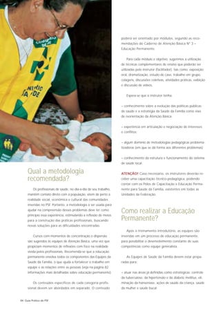 poderá ser orientado por módulos, segundo as reco-
                                                                    mendações do Caderno de Atenção Básica Nº 3 –
                                                                    Educação Permanente.


                                                                       Para cada módulo e objetivo, sugerimos a utilização
                                                                    de técnicas complementares de ensino que poderão ser
                                                                    utilizadas pelo instrutor (facilitador), tais como: exposição
                                                                    oral, dramatização, estudo de caso, trabalho em grupo,
                                                                    colagens, discussões coletivas, atividades práticas, exibição
                                                                    e discussão de vídeos.


                                                                       Espera-se que o instrutor tenha:


                                                                    – conhecimento sobre a evolução das políticas públicas
                                                                    de saúde e a estratégia da Saúde da Família como eixo
                                                                    de reorientação da Atenção Básica;


                                                                    – experiência em articulação e negociação de interesses
                                                                    e conflitos;


                                                                    – algum domínio de metodologias pedagógicas problema-
                                                                    tizadoras (em que se dá forma aos diferentes problemas);


                                                                    – conhecimento da estrutura e funcionamento do sistema
                                                                    de saúde local.

     Qual a metodologia                                             ATENÇÃO! Caso necessário, os instrutores deverão re-
     recomendada?                                                   ceber uma capacitação técnico-pedagógica, podendo
                                                                    contar com os Pólos de Capacitação e Educação Perma-
         Os profissionais de saúde, no dia-a-dia de seu trabalho,   nente para Saúde da Família, existentes em todas as
     mantêm contato direto com a população, vêem de perto a         Unidades da Federação.
     realidade social, econômica e cultural das comunidades
     inseridas no PSF. Portanto, a metodologia a ser usada para
     ajudar na compreensão desses problemas deve ter como
     princípio essa experiência, estimulando a reflexão de meios
                                                                    Como realizar a Educação
     para a construção das práticas profissionais, buscando         Permanente?
     novas soluções para as dificuldades encontradas.
                                                                       Após o treinamento introdutório, as equipes são
         Cursos com momentos de concentração e dispersão            inseridas em um processo de educação permanente,
     são sugeridos às equipes de Atenção Básica, uma vez que        para possibilitar o desenvolvimento constante de suas
     propiciam momentos de reflexões com foco na realidade          competências como equipe generalista.
     vivida pelos profissionais. Recomenda-se que a educação
     permanente envolva todos os componentes das Equipes da            As Equipes de Saúde da Família devem estar prepa-
     Saúde da Família, o que ajuda a fortalecer o trabalho em       radas para:
     equipe e as relações entre as pessoas (veja na página 82
     informações mais detalhadas sobre educação permanente).        – atuar nas áreas já definidas como estratégicas: controle
                                                                    da tuberculose, da hipertensão e da diabete mellitus, eli-
         Os conteúdos específicos de cada categoria profis-         minação da hanseníase, ações de saúde da criança, saúde
     sional devem ser abordados em separado. O conteúdo             da mulher e saúde bucal;


84 Guia Prático do PSF
 