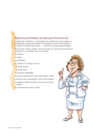 Algumas prioridades da Educação Permanente
          Considerando a dinâmica e complexidade do cotidiano de cada município, os
          programas de educação permanente devem priorizar o controle das endemias —
          em especial na Região Amazônica —, conforme a situação epidemiológica.
           Nos grandes centros urbanos, devem dar atenção especial a conteúdos que
           façam parte da realidade local. Por exemplo:
           2 Violência
          2 Drogas
          2 Prostituição
           2 Crianças em situação de risco
            2 Saúde mental
            2 Saúde bucal
           2 Saúde do trabalhador
          2 Doenças Sexualmente Transmissíveis (DST) e AIDS
        2 Exclusão social: desemprego, miséria, discriminação
         2 Cidadania, direitos humanos, movimentos sociais e
             urbanos
           2 Equipamentos sociais coletivos




86 Guia Prático do PSF
 