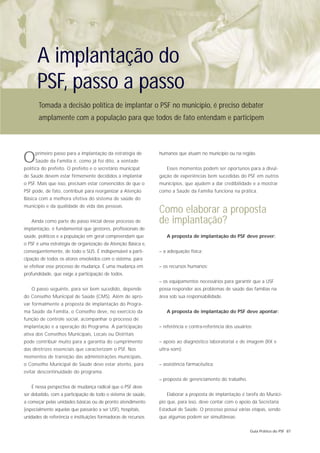 A implantação do
      PSF, passo a passo
       Tomada a decisão política de implantar o PSF no município, é preciso debater
       amplamente com a população para que todos de fato entendam e participem




O    primeiro passo para a implantação da estratégia de
     Saúde da Família é, como já foi dito, a vontade
política do prefeito. O prefeito e o secretário municipal
                                                               humanos que atuam no município ou na região.


                                                                  Esses momentos podem ser oportunos para a divul-
de Saúde devem estar firmemente decididos a implantar          gação de experiências bem sucedidas do PSF em outros
o PSF. Mais que isso, precisam estar convencidos de que o      municípios, que ajudem a dar credibilidade e a mostrar
PSF pode, de fato, contribuir para reorganizar a Atenção       como a Saúde da Família funciona na prática.
Básica com a melhora efetiva do sistema de saúde do
município e da qualidade de vida das pessoas.
                                                               Como elaborar a proposta
   Ainda como parte do passo inicial desse processo de         de implantação?
implantação, é fundamental que gestores, profissionais de
saúde, políticos e a população em geral compreendam que           A proposta de implantação do PSF deve prever:
o PSF é uma estratégia de organização da Atenção Básica e,
conseqüentemente, de todo o SUS. É indispensável a parti-      – a adequação física;
cipação de todos os atores envolvidos com o sistema, para
se efetivar esse processo de mudança. É uma mudança em         – os recursos humanos;
profundidade, que exige a participação de todos.
                                                               – os equipamentos necessários para garantir que a USF
   O passo seguinte, para ser bem sucedido, depende            possa responder aos problemas de saúde das famílias na
do Conselho Municipal de Saúde (CMS). Além de apro-            área sob sua responsabilidade.
var formalmente a proposta de implantação do Progra-
ma Saúde da Família, o Conselho deve, no exercício da             A proposta de implantação do PSF deve apontar:
função de controle social, acompanhar o processo de
implantação e a operação do Programa. A participação           – referência e contra-referência dos usuários;
ativa dos Conselhos Municipais, Locais ou Distritais
pode contribuir muito para a garantia do cumprimento           – apoio ao diagnóstico laboratorial e de imagem (RX e
das diretrizes essenciais que caracterizam o PSF. Nos          ultra-som);
momentos de transição das administrações municipais,
o Conselho Municipal de Saúde deve estar atento, para          – assistência farmacêutica;
evitar descontinuidade do programa.
                                                               – proposta de gerenciamento do trabalho.
   É nessa perspectiva de mudança radical que o PSF deve
ser debatido, com a participação de todo o sistema de saúde,      Elaborar a proposta de implantação é tarefa do Municí-
a começar pelas unidades básicas ou de pronto atendimento      pio que, para isso, deve contar com o apoio da Secretaria
(especialmente aquelas que passarão a ser USF), hospitais,     Estadual de Saúde. O processo possui várias etapas, sendo
unidades de referência e instituições formadoras de recursos   que algumas podem ser simultâneas:

                                                                                                           Guia Prático do PSF 87
 