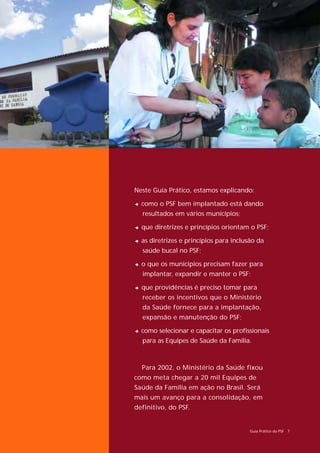 Neste Guia Prático, estamos explicando:

2 como o PSF bem implantado está dando
  resultados em vários municípios;

2 que diretrizes e princípios orientam o PSF;

2 as diretrizes e princípios para inclusão da
  saúde bucal no PSF;

2 o que os municípios precisam fazer para
  implantar, expandir e manter o PSF;

2 que providências é preciso tomar para
  receber os incentivos que o Ministério
  da Saúde fornece para a implantação,
  expansão e manutenção do PSF;

2 como selecionar e capacitar os profissionais
  para as Equipes de Saúde da Família.



  Para 2002, o Ministério da Saúde fixou
como meta chegar a 20 mil Equipes de
Saúde da Família em ação no Brasil. Será
mais um avanço para a consolidação, em
definitivo, do PSF.


                                        Guia Prático do PSF 7
 