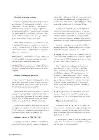 Identificar as áreas prioritárias                           entre 2.400 e 4.500 pessoas. Cada ACS (recomenda-se de 4
                                                                     a 6, por equipe) é responsável pelo acompanhamento de
         O primeiro passo na elaboração da proposta de im-           uma microárea, onde residem de 400 a 750 pessoas. O ACS,
     plantação é a definição das áreas prioritárias a serem          como já foi ressaltado, reside na microárea onde atua.
     cobertas pelo PSF. A prioridade nº 1 é que todos te-
     nham acesso aos serviços de saúde, para garantir o                 A definição do número de ESF e de ACS depende do
     princípio da igualdade dos cidadãos. Daí a necessidade,         número de famílias ou pessoas que cada um irá acompa-
     em alguns municípios, de expandir a rede básica, para           nhar. Essa definição depende das características do território:
     assistir periferias urbanas e zonas rurais que estavam          a distância das casas, as barreiras de acesso (rios, monta-
     desprovidas de oferta de serviços de saúde.                     nhas, inexistência de transporte adequado), a natureza e a
                                                                     dimensão dos problemas (área de risco social ou ambiental).
         Outro critério fundamental na escolha da área prio-
     ritária são os fatores de risco social, como concentra-            Assim, para se calcular o número de ESF e de ACS em
     ção de probreza e exclusão social. Em locais com essas          uma área, divide-se a população da área ou município pelo
     características, é maior a probabilidade de as pessoas          número de pessoas que cada ESF ou ACS irá assistir.
     adoecerem e morrerem.
                                                                     ATENÇÃO! O número máximo de Equipes de Saúde da
     NÃO ESQUEÇA! A implantação de equipes isoladas, que             Família financiadas pelo Ministério, nas normas vigentes
     não cobrem 100% das áreas consideradas prioritárias,            até novembro de 2001, é calculado dividindo-se o total
     tende a ter pouca eficácia e baixo impacto.                     de habitantes do município por 3.450.


     IMPORTANTE! As áreas de atuação das ESF e ESB devem                Para a implantação das Equipes de Saúde Bucal
     ser comuns, possibilitando o desenvolvimento de ações           (ESB), a população a ser coberta por cada equipe
     conjuntas.                                                      deverá ser de até 6.900 pessoas, na proporção de
                                                                     uma ESB para cada duas ESF implantadas. Aos mu-
         Levantar o número de habitantes                             nicípios com população inferior a 6.900, a relação
                                                                     que se estabelece é de uma ESB para uma ESF. Para
         Esse levantamento deve ser feito buscando-se as fon-        que as ESB passem a atuar no município, nos moldes
     tes de dados disponíveis. Às vezes, as áreas escolhidas         propostos pelo PSF, todas as ações de saúde bucal
     não correspondem aos setores dos censos do Instituto            devem estar sendo debatidas, também, em todos os
     Brasileiro de Geografia e Estatística (IBGE).                   fóruns propostos.


         Além do IBGE, outras instituições costumam ter informa-     ATENÇÃO! Receberão o incentivo saúde bucal, que
     ções sobre o número de habitantes do município. Por exem-       compõe a fração do PAB variável,os municípios que
     plo: a Secretaria de Planejamento da Prefeitura, a Secretaria   implantarem as ESB na estatégia de Saúde da Família.
     de Ação Social, as associações comunitárias, a Fundação
     Nacional de Saúde (FUNASA), a EMATER, entre outros.                Mapear as áreas e microáreas


         Atenção especial deve ser dedicada a esse item nos             Definido o número de ESF, ESB e de ACS, é hora de
     municípios que trabalham com referenciamento geográ-            mapear as áreas e microáreas de atuação, tendo por base
     fico de informações, para haver compatibilidade com as          uma planta atualizada do município. Definem-se ali as
     bases territoriais dos bancos de dados do PSF.                  áreas consideradas prioritárias para implantação do Pro-
                                                                     grama Saúde da Família.
         Calcular o número de ACS, ESF e ESB
                                                                        O próximo passo é dividir as áreas de atuação de cada
         Cada Equipe de Saúde da Família deve acompanhar de          equipe. Essas áreas, por sua vez, são divididas em microá-
     600 a 1.000 famílias, o que corresponde a uma população         reas, nas quais os ACS deverão atuar.




88 Guia Prático do PSF
 