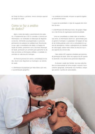 de Grupo de Risco e, portanto, merece atenção especial       • as condições de moradia, inclusive os aspectos ligados
da equipe de saúde.                                          ao saneamento básico


                                                             • o grau de escolaridade e o tipo de ocupação dos mem-

Como se faz a análise                                        bros da área

de dados?                                                    • a identificação das lideranças locais, dos grupos religio-
                                                             sos e das formas de organização social da localidade
   Após a coleta dos dados e preenchimento do cadas-
tro, é fundamental que a ESF os consolide e converta em         Uma vez consolidados os dados sobre as famílias e
informações a ser analisadas na elaboração do diagnósti-     suas áreas, as informações devem ser apresentadas para
co da área, orientando sua programação e o processo          os gestores municipais e a população. As Equipes de Saú-
permanente de avaliação da realidade local. Recomenda-       de da Família poderão, junto com a comunidade de sua
se que, após a consolidação dos dados, as Equipes de         área de abrangência, realizar o planejamento de trabalho
Saúde da Família, juntamente com a Secretaria Municipal      de cada equipe, dando maior ênfase às áreas de risco e
de Saúde, promovam um seminário para apresentar às de-       aos aspectos do ciclo de vida.
mais secretarias as informações colhidas e a realidade en-
contrada em cada área do município.                               Cabe ainda à ESF organizar atividades permanentes
                                                             de promoção da saúde, tanto nos espaços da USF quanto
   Ao final do processo de coleta e consolidação de da-      no domicílio e nas demais áreas potenciais disponíveis.
dos, devem estar disponíveis ao município e ao sistema
de saúde:                                                         A atenção à saúde das famílias, nas áreas adscritas,
                                                             deve ser desenvolvida de forma integral, racional e tecni-
• a distribuição da população por faixa etária e por sexo,   camente apropriada, estimulando seus membros, sempre
e sua distribuição geográfica                                que possível, à prática de autocuidados.
 