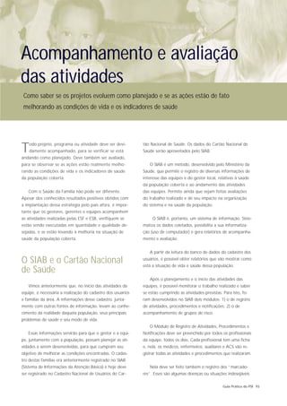 Acompanhamento e avaliação
das atividades
 Como saber se os projetos evoluem como planejado e se as ações estão de fato
 melhorando as condições de vida e os indicadores de saúde




T   odo projeto, programa ou atividade deve ser devi-
    damente acompanhado, para se verificar se está
andando como planejado. Deve também ser avaliado,
                                                             tão Nacional de Saúde. Os dados do Cartão Nacional de
                                                             Saúde serão aproveitados pelo SIAB.


para se observar se as ações estão realmente melho-             O SIAB é um método, desenvolvido pelo Ministério da
rando as condições de vida e os indicadores de saúde         Saúde, que permite o registro de diversas informações de
da população coberta.                                        interesse das equipes e do gestor local, relativas à saúde
                                                             da população coberta e ao andamento das atividades
   Com o Saúde da Família não pode ser diferente.            das equipes. Permite ainda que sejam feitas avaliações
Apesar dos conhecidos resultados positivos obtidos com       do trabalho realizado e de seu impacto na organização
a implantação dessa estratégia pelo país afora, é impor-     do sistema e na saúde da população.
tante que os gestores, gerentes e equipes acompanhem
as atividades realizadas pelas ESF e ESB, verifiquem se           O SIAB é, portanto, um sistema de informação. Siste-
estão sendo executadas em quantidade e qualidade de-         matiza os dados coletados, possibilita a sua informatiza-
sejadas, e se estão levando à melhoria na situação de        ção (uso de computador) e gera relatórios de acompanha-
saúde da população coberta.                                  mento e avaliação.


                                                                A partir da leitura do banco de dados do cadastro dos

O SIAB e o Cartão Nacional                                   usuários, é possível obter relatórios que vão mostrar como
                                                             está a situação de vida e saúde dessa população.
de Saúde
                                                                Após o planejamento e o início das atividades das
   Vimos anteriormente que, no início das atividades da      equipes, é possível monitorar o trabalho realizado e saber
equipe, é necessária a realização do cadastro dos usuários   se estão cumprindo as atividades previstas. Para isto, fo-
e famílias da área. A informações desse cadastro, junta-     ram desenvolvidos no SIAB dois módulos: 1) o de registro
mente com outras fontes de informação, levam ao conhe-       de atividades, procedimentos e notificações; 2) o de
cimento da realidade daquela população, seus principais      acompanhamento de grupos de risco.
problemas de saúde e seu modo de vida.
                                                                O Módulo de Registro de Atividades, Procedimentos e
   Essas informações servirão para que o gestor e a equi-    Notificações deve ser preenchido por todos os profissionais
pe, juntamente com a população, possam planejar as ati-      da equipe, todos os dias. Cada profissional tem uma ficha
vidades a serem desenvolvidas, para que cumpram seu          e, nela, os médicos, enfermeiros, auxiliares e ACS vão re-
objetivo de melhorar as condições encontradas. O cadas-      gistrar todas as atividades e procedimentos que realizaram.
tro destas famílias era anteriormente registrado no SIAB
(Sistema de Informações da Atenção Básica) e hoje deve          Nela deve ser feito também o registro dos “marcado-
ser registrado no Cadastro Nacional de Usuários do Car-      res”. Esses são algumas doenças ou situações indesejáveis

                                                                                                         Guia Prático do PSF 93
 