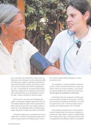 que, se detectados nos atendimentos e visitas, devem ser      pal. Só assim é possível detectar distorções e realizar a
     registrados. Esses marcadores, pré-determinados pelo SIAB,    correção de rumos.
     vão indicar para a equipe se a prevenção e promoção de
     saúde estão tendo bons resultados. São doenças ou situa-         Para exemplificar: é de pouca utilidade a verificação
     ções, como por exemplo óbitos infantis, hospitalizações,      de que se elevou o número de diarréias em crianças, que
     etc., que, se, encontrados em um grande número podem          existem crianças sem estarem vacinadas, ou que aumen-
     indicar que a equipe precisa reorganizar sua forma de tra-    tou a taxa de abandono dos tratamentos de tuberculose,
     balho, garantindo maior acesso da população ao serviço        um ano depois de o problema ter acontecido.
     de saúde, e também intensificar as ações preventivas.
                                                                      A informação deve estar disponível em tempo opor-
         No final do mês, essas fichas são consolidadas pela       tuno, permitindo a tomada de decisões para o enfrenta-
     equipe e enviadas para a digitação (quando esta não é fei-    mento imediato dos problemas identificados. A correção
     ta na própria unidade de saúde). Então é possível obter re-   de trajetória deve se dar o mais breve possível, para a
     latórios que vão mostrar tudo o que a equipe realizou no      obtenção de resultados positivos com a estratégia.
     último mês. Essas informações devem ser analisadas pela
     equipe, pelo gestor municipal e por todos os interessados.       Outro módulo de monitoramento é o de Acompanha-
                                                                   mento de Grupos de Risco. Por meio dele, os Agentes Co-
         É importante lembrar que o acompanhamento das ati-        munitários de Saúde realizam o cadastro e acompanhamen-
     vidades deve ser rotineiro, seja pela própria equipe que as   to de usuários de risco. Hoje o sistema possui fichas e prevê
     executa, seja pelo gerente de unidade ou gestor munici-       o acompanhamento de diabéticos, hipertensos, portadores


94 Guia Prático do PSF
 