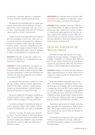 de hanseníase e tuberculose, gestantes e o acompanha-         IMPORTANTE! Se o município deixa de informar o SIAB
mento do crescimento e desenvolvimento de crianças.           durante dois meses seguidos ou três alternados, o paga-
                                                              mento dos incentivos é automaticamente bloqueado.
   No diagnóstico da comunidade pode ter surgido outra
situação, caracterizada como de importante risco para o       ATENÇÃO! Muitos municípios acham que o SIAB não
adoecimento e morte na população. É claro que, em ca-         tem nenhuma utilidade. Só digitam os dados dos relató-
sos assim, o município poderá desenvolver um método de        rios para que sejam enviados para a secretaria estadual
registro específico e realizar o monitoramento.               e o ministério para gerar pagamento de incentivos. Por
                                                              todo o exposto acima, podemos ver que o SIAB é sim
   Também as fichas de Acompanhamento de Grupos de            uma ferramenta para as gestões estaduais e federal, mas
Risco são consolidadas ao final do mês, sempre com a su-      sua maior importância e potencial de utilização estão no
pervisão do enfermeiro instrutor/supervisor, e algumas in-    âmbito da gestão municipal e local.
formações são digitadas no SIAB. A partir daí, é possível
monitorar, também, como anda o acompanhamento dos
grupos de risco pelas equipes de saúde da família. A conso-   Pacto dos Indicadores da
lidação desses dados permite ainda o cálculo de indicadores   Atenção Básica
de saúde e seu acompanhamento ao longo do tempo.
                                                                 O Ministério da Saúde, após discussão com os repre-
ATENÇÃO! Como pode ser observado, o SIAB é uma                sentantes das secretarias estaduais e municipais de saúde
ferramenta de planejamento e acompanhamento, prin-            (CONASS e CONASEMS), vem utilizando, desde 1999, uma
cipalmente no âmbito local.                                   outra forma de analisar o desempenho dos municípios na
                                                              execução das ações básicas de saúde. Essa nova forma de
CUIDADO! Ao iniciar as atividades de uma equipe, a Se-        avaliação é o Pacto dos Indicadores da Atenção Básica.
cretaria Municipal de Saúde deve cadastrar todos os pro-
fissionais no SIAB e atualizar os dados sempre que houver     ATENÇÃO! Indicador é um número que utiliza dados de
troca desses profissionais. É a partir dessa informação que   saúde e populacionais para o seu cálculo. Permite medir a
o Ministério da Saúde faz o pagamento, aos municípios,        mudança na situação de saúde de uma população, para
dos incentivos do PACS e PSF.                                 melhor ou para pior.


   Os municípios devem preencher o sistema com o códi-           Os três níveis de gestão selecionaram, para o ano de
go, nome completo, endereço completo, registro profis-        2001, 17 indicadores para os municípios e 19 para os esta-
sional e CPF do médico, enfermeiro, cirurgião-dentista,       dos. Nesse processo de avaliação, todos os municípios devem
atendente de consultório dentário e técnico de higiene        se comprometer e firmar um PACTO com os estados, dizen-
dental (estes dois últimos se houver ESB na USF).             do o quanto irão modificar os indicadores de saúde naquele
                                                              ano. Os estados, por sua vez, devem firmar um PACTO com
   No caso dos auxiliares de enfermagem e atendentes de       o Ministério da Saúde, dizendo também o quanto deverá ha-
consultório dentário, devem ser registrados o código, nome    ver de melhoria nas condições de vida e saúde da população.
completo, endereço completo e CPF desses profissionais.       Tudo isto traduzido e quantificado pelos indicadores.


   No cadastro dos Agentes Comunitários de Saúde, de-            Recomenda-se que as metas do município sejam deba-
vem ser registrados o código, nome completo, endereço         tidas e pactuadas com os profissionais de saúde e comuni-
completo, identidade, idade, sexo e grau de escolaridade.     dade. Cada ESF deve combinar as suas metas, de forma
                                                              que o conjunto de suas ações se reflita nos indicadores de
   Todo mês o município deve enviar, para o Regional          saúde do município.
de Saúde ou Secretaria Estadual, os dados registrados no
SIAB – no caso de estados que não têm regionais. Os esta-        Os indicadores selecionados para 2001 trazem grande
dos enviam os dados para o DATASUS e, após um primeiro        influência da Agenda Nacional de Saúde, estabelecida
processamento, as bases de dados são enviadas para o          pelo Ministério da Saúde, e abordam as áreas estratégicas
Ministério da Saúde.                                          da Atenção Básica.

                                                                                                            Guia Prático do PSF 95
 