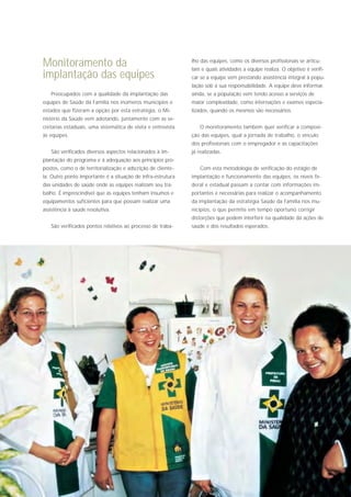 Monitoramento da                                              lho das equipes, como os diversos profissionais se articu-
                                                              lam e quais atividades a equipe realiza. O objetivo é verifi-
implantação das equipes                                       car se a equipe vem prestando assistência integral à popu-
                                                              lação sob a sua responsabilidade. A equipe deve informar,
   Preocupados com a qualidade da implantação das             ainda, se a população vem tendo acesso a serviços de
equipes de Saúde da Família nos inúmeros municípios e         maior complexidade, como internações e exames especia-
estados que fizeram a opção por esta estratégia, o Mi-        lizados, quando os mesmos são necessários.
nistério da Saúde vem adotando, juntamente com as se-
cretarias estaduais, uma sistemática de visita e entrevista      O monitoramento também quer verificar a composi-
às equipes.                                                   ção das equipes, qual a jornada de trabalho, o vínculo
                                                              dos profissionais com o empregador e as capacitações
   São verificados diversos aspectos relacionados à im-       já realizadas.
plantação do programa e à adequação aos princípios pro-
postos, como o de territorialização e adscrição de cliente-      Com esta metodologia de verificação do estágio de
la. Outro ponto importante é a situação de infra-estrutura    implantação e funcionamento das equipes, os níveis fe-
das unidades de saúde onde as equipes realizam seu tra-       deral e estadual passam a contar com informações im-
balho. É imprescindível que as equipes tenham insumos e       portantes e necessárias para realizar o acompanhamento
equipamentos suficientes para que possam realizar uma         da implantação da estratégia Saúde da Família nos mu-
assistência à saúde resolutiva.                               nicípios, o que permite em tempo oportuno corrigir
                                                              distorções que podem interferir na qualidade da ações de
   São verificados pontos relativos ao processo de traba-     saúde e dos resultados esperados.
 