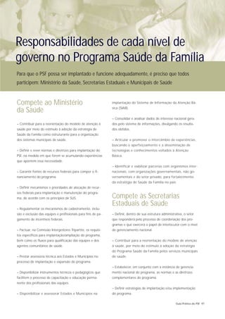 Responsabilidades de cada nível de
governo no Programa Saúde da Família
Para que o PSF possa ser implantado e funcione adequadamente, é preciso que todos
participem: Ministério da Saúde, Secretarias Estaduais e Municipais de Saúde


Compete ao Ministério                                          implantação do Sistema de Informação da Atenção Bá-
                                                               sica (SIAB).
da Saúde
                                                               – Consolidar e analisar dados de interesse nacional gera-
– Contribuir para a reorientação do modelo de atenção à        dos pelo sistema de informações, divulgando os resulta-
saúde por meio do estímulo à adoção da estratégia de           dos obtidos.
Saúde da Família como estruturante para a organização
dos sistemas municipais de saúde.                              – Articular e promover o intercâmbio de experiências,
                                                               buscando o aperfeiçoamento e a disseminação de
– Definir e rever normas e diretrizes para implantação do      tecnologias e conhecimentos voltados à Atenção
PSF, na medida em que forem se acumulando experiências         Básica.
que apontem essa necessidade.
                                                               – Identificar e viabilizar parcerias com organismos inter-
– Garantir fontes de recursos federais para compor o fi-       nacionais, com organizações governamentais, não go-
nanciamento do programa.                                       vernamentais e do setor privado, para fortalecimento
                                                               da estratégia de Saúde da Família no país.
– Definir mecanismos e prioridades de alocação de recur-
sos federais para implantação e manutenção do progra-
ma, de acordo com os princípios de SUS.                        Compete às Secretarias
                                                               Estaduais de Saúde
– Regulamentar os mecanismos de cadastramento, inclu-
são e exclusão das equipes e profissionais para fins de pa-    – Definir, dentro de sua estrutura administrativa, o setor
gamento de incentivos federais.                                que responderá pelo processo de coordenação dos pro-
                                                               gramas e que exercerá o papel de interlocutor com o nível
– Pactuar, na Comissão Intergestores Tripartite, os requisi-   de gerenciamento nacional.
tos específicos para implantação/ampliação do programa,
bem como os fluxos para qualificação das equipes e dos         – Contribuir para a reorientação do modelo de atenção
agentes comunitários de saúde.                                 à saúde, por meio do estímulo à adoção da estratégia
                                                               do Programa Saúde da Família pelos serviços municipais
– Prestar assessoria técnica aos Estados e Municípios no       de saúde.
processo de implantação e expansão do programa.
                                                               – Estabelecer, em conjunto com a instância de gerencia-
– Disponibilizar instrumentos técnicos e pedagógicos que       mento nacional do programa, as normas e as diretrizes
facilitem o processo de capacitação e educação perma-          complementares do programa.
nente dos profissionais das equipes.
                                                               – Definir estratégias de implantação e/ou implementação
– Disponibilizar e assessorar Estados e Municípios na          do programa.

                                                                                                            Guia Prático do PSF 97
 