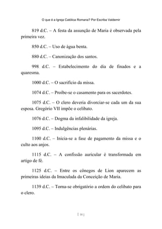 O que é a Igreja Católica Romana? Por Escriba Valdemir
819 d.C. – A festa da assunção de Maria é observada pela
primeira vez.
850 d.C. – Uso de água benta.
880 d.C. – Canonização dos santos.
998 d.C. – Estabelecimento do dia de finados e a
quaresma.
1000 d.C. – O sacrifício da missa.
1074 d.C. – Proíbe-se o casamento para os sacerdotes.
1075 d.C. – O clero deveria divorciar-se cada um da sua
esposa. Gregório VII impõe o celibato.
1076 d.C. – Dogma da infalibilidade da igreja.
1095 d.C. – Indulgências plenárias.
1100 d.C. – Inicia-se a fase de pagamento da missa e o
culto aos anjos.
1115 d.C. – A confissão auricular é transformada em
artigo de fé.
1125 d.C. – Entre os cônegos de Lion aparecem as
primeiras ideias da Imaculada da Conceição de Maria.
1139 d.C. – Torna-se obrigatório a ordem do celibato para
o clero.
[ 10 ]
 