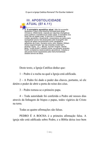 O que é a Igreja Católica Romana? Por Escriba Valdemir
Deste texto, a Igreja Católica deduz que:
1 – Pedro é a rocha na qual a Igreja está edificada.
2 – A Pedro foi dado o poder das chaves, portanto, só ele
detém o poder de abrir a porta do reino dos céus.
3 – Pedro tornou-se o primeiro papa.
4 – Toda autoridade foi conferida a Pedro até nossos dias
através da linhagem de bispos e papas, todos vigários de Cristo
na terra.
Todas as quatro afirmações são falsas.
PEDRO É A ROCHA é a primeira afirmação falsa. A
igreja não está edificada sobre Pedro, e a Bíblia deixa isso bem
[ 100 ]
 