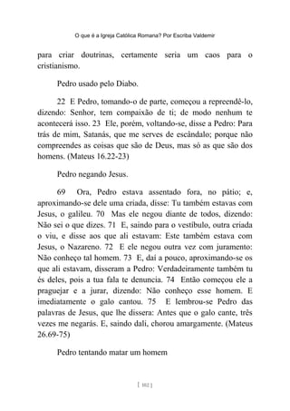 O que é a Igreja Católica Romana? Por Escriba Valdemir
para criar doutrinas, certamente seria um caos para o
cristianismo.
Pedro usado pelo Diabo.
22 E Pedro, tomando-o de parte, começou a repreendê-lo,
dizendo: Senhor, tem compaixão de ti; de modo nenhum te
acontecerá isso. 23 Ele, porém, voltando-se, disse a Pedro: Para
trás de mim, Satanás, que me serves de escândalo; porque não
compreendes as coisas que são de Deus, mas só as que são dos
homens. (Mateus 16.22-23)
Pedro negando Jesus.
69 Ora, Pedro estava assentado fora, no pátio; e,
aproximando-se dele uma criada, disse: Tu também estavas com
Jesus, o galileu. 70 Mas ele negou diante de todos, dizendo:
Não sei o que dizes. 71 E, saindo para o vestíbulo, outra criada
o viu, e disse aos que ali estavam: Este também estava com
Jesus, o Nazareno. 72 E ele negou outra vez com juramento:
Não conheço tal homem. 73 E, daí a pouco, aproximando-se os
que ali estavam, disseram a Pedro: Verdadeiramente também tu
és deles, pois a tua fala te denuncia. 74 Então começou ele a
praguejar e a jurar, dizendo: Não conheço esse homem. E
imediatamente o galo cantou. 75 E lembrou-se Pedro das
palavras de Jesus, que lhe dissera: Antes que o galo cante, três
vezes me negarás. E, saindo dali, chorou amargamente. (Mateus
26.69-75)
Pedro tentando matar um homem
[ 102 ]
 