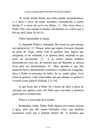 O que é a Igreja Católica Romana? Por Escriba Valdemir
10 Então Simão Pedro, que tinha espada, desembainhou-
a, e feriu o servo do sumo sacerdote, cortando-lhe a orelha
direita. E o nome do servo era Malco. 11 Mas Jesus disse a
Pedro: Põe a tua espada na bainha; não beberei eu o cálice que o
Pai me deu? (João 18.10-11).
Pedro repreendido na Igreja
E, chegando Pedro à Antioquia, lhe resisti na cara, porque
era repreensível. 12 Porque, antes que alguns tivessem chegado
da parte de Tiago, comia com os gentios; mas, depois que
chegaram, se foi retirando, e se apartou deles, temendo os que
eram da circuncisão. 13 E os outros judeus também
dissimulavam com ele, de maneira que até Barnabé se deixou
levar pela sua dissimulação. 14 Mas, quando vi que não
andavam bem e direitamente conforme a verdade do evangelho,
disse a Pedro na presença de todos: Se tu, sendo judeu, vives
como os gentios, e não como judeu, por que obrigas os gentios a
viverem como judeus? (Gálatas 2.11-14)
O que Jesus deu a Pedro foi a honra de abrir a porta de
salvação aos gentios, pois, foi Pedro que converteu o primeiro
gentio para o cristianismo.
Pedro e a conversão de Cornélio
Respondeu, então, Pedro: Pode alguém porventura recusar
a água, para que não sejam batizados estes, que também
receberam como nós o Espírito Santo? 48 E mandou que
[ 103 ]
 