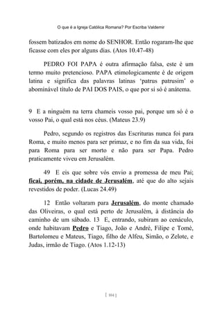 O que é a Igreja Católica Romana? Por Escriba Valdemir
fossem batizados em nome do SENHOR. Então rogaram-lhe que
ficasse com eles por alguns dias. (Atos 10.47-48)
PEDRO FOI PAPA é outra afirmação falsa, este é um
termo muito pretencioso. PAPA etimologicamente é de origem
latina e significa das palavras latinas ‘patrus patrusim’ o
abominável título de PAI DOS PAIS, o que por si só é anátema.
9 E a ninguém na terra chameis vosso pai, porque um só é o
vosso Pai, o qual está nos céus. (Mateus 23.9)
Pedro, segundo os registros das Escrituras nunca foi para
Roma, e muito menos para ser primaz, e no fim da sua vida, foi
para Roma para ser morto e não para ser Papa. Pedro
praticamente viveu em Jerusalém.
49 E eis que sobre vós envio a promessa de meu Pai;
ficai, porém, na cidade de Jerusalém, até que do alto sejais
revestidos de poder. (Lucas 24.49)
12 Então voltaram para Jerusalém, do monte chamado
das Oliveiras, o qual está perto de Jerusalém, à distância do
caminho de um sábado. 13 E, entrando, subiram ao cenáculo,
onde habitavam Pedro e Tiago, João e André, Filipe e Tomé,
Bartolomeu e Mateus, Tiago, filho de Alfeu, Simão, o Zelote, e
Judas, irmão de Tiago. (Atos 1.12-13)
[ 104 ]
 