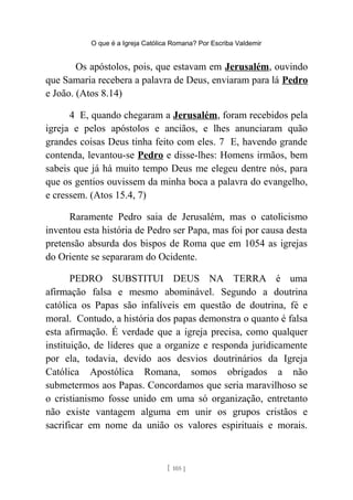 O que é a Igreja Católica Romana? Por Escriba Valdemir
Os apóstolos, pois, que estavam em Jerusalém, ouvindo
que Samaria recebera a palavra de Deus, enviaram para lá Pedro
e João. (Atos 8.14)
4 E, quando chegaram a Jerusalém, foram recebidos pela
igreja e pelos apóstolos e anciãos, e lhes anunciaram quão
grandes coisas Deus tinha feito com eles. 7 E, havendo grande
contenda, levantou-se Pedro e disse-lhes: Homens irmãos, bem
sabeis que já há muito tempo Deus me elegeu dentre nós, para
que os gentios ouvissem da minha boca a palavra do evangelho,
e cressem. (Atos 15.4, 7)
Raramente Pedro saia de Jerusalém, mas o catolicismo
inventou esta história de Pedro ser Papa, mas foi por causa desta
pretensão absurda dos bispos de Roma que em 1054 as igrejas
do Oriente se separaram do Ocidente.
PEDRO SUBSTITUI DEUS NA TERRA é uma
afirmação falsa e mesmo abominável. Segundo a doutrina
católica os Papas são infalíveis em questão de doutrina, fé e
moral. Contudo, a história dos papas demonstra o quanto é falsa
esta afirmação. É verdade que a igreja precisa, como qualquer
instituição, de líderes que a organize e responda juridicamente
por ela, todavia, devido aos desvios doutrinários da Igreja
Católica Apostólica Romana, somos obrigados a não
submetermos aos Papas. Concordamos que seria maravilhoso se
o cristianismo fosse unido em uma só organização, entretanto
não existe vantagem alguma em unir os grupos cristãos e
sacrificar em nome da união os valores espirituais e morais.
[ 105 ]
 