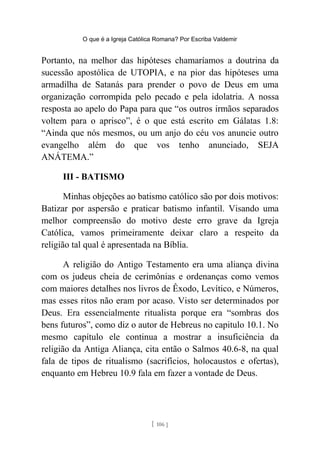 O que é a Igreja Católica Romana? Por Escriba Valdemir
Portanto, na melhor das hipóteses chamaríamos a doutrina da
sucessão apostólica de UTOPIA, e na pior das hipóteses uma
armadilha de Satanás para prender o povo de Deus em uma
organização corrompida pelo pecado e pela idolatria. A nossa
resposta ao apelo do Papa para que “os outros irmãos separados
voltem para o aprisco”, é o que está escrito em Gálatas 1.8:
“Ainda que nós mesmos, ou um anjo do céu vos anuncie outro
evangelho além do que vos tenho anunciado, SEJA
ANÁTEMA.”
III - BATISMO
Minhas objeções ao batismo católico são por dois motivos:
Batizar por aspersão e praticar batismo infantil. Visando uma
melhor compreensão do motivo deste erro grave da Igreja
Católica, vamos primeiramente deixar claro a respeito da
religião tal qual é apresentada na Bíblia.
A religião do Antigo Testamento era uma aliança divina
com os judeus cheia de cerimônias e ordenanças como vemos
com maiores detalhes nos livros de Êxodo, Levítico, e Números,
mas esses ritos não eram por acaso. Visto ser determinados por
Deus. Era essencialmente ritualista porque era “sombras dos
bens futuros”, como diz o autor de Hebreus no capitulo 10.1. No
mesmo capítulo ele continua a mostrar a insuficiência da
religião da Antiga Aliança, cita então o Salmos 40.6-8, na qual
fala de tipos de ritualismo (sacrifícios, holocaustos e ofertas),
enquanto em Hebreu 10.9 fala em fazer a vontade de Deus.
[ 106 ]
 