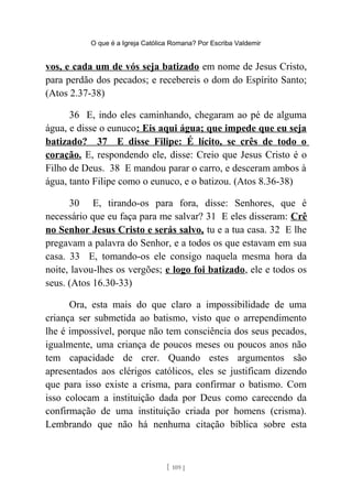 O que é a Igreja Católica Romana? Por Escriba Valdemir
vos, e cada um de vós seja batizado em nome de Jesus Cristo,
para perdão dos pecados; e recebereis o dom do Espírito Santo;
(Atos 2.37-38)
36 E, indo eles caminhando, chegaram ao pé de alguma
água, e disse o eunuco: Eis aqui água; que impede que eu seja
batizado? 37 E disse Filipe: É lícito, se crês de todo o
coração. E, respondendo ele, disse: Creio que Jesus Cristo é o
Filho de Deus. 38 E mandou parar o carro, e desceram ambos à
água, tanto Filipe como o eunuco, e o batizou. (Atos 8.36-38)
30 E, tirando-os para fora, disse: Senhores, que é
necessário que eu faça para me salvar? 31 E eles disseram: Crê
no Senhor Jesus Cristo e serás salvo, tu e a tua casa. 32 E lhe
pregavam a palavra do Senhor, e a todos os que estavam em sua
casa. 33 E, tomando-os ele consigo naquela mesma hora da
noite, lavou-lhes os vergões; e logo foi batizado, ele e todos os
seus. (Atos 16.30-33)
Ora, esta mais do que claro a impossibilidade de uma
criança ser submetida ao batismo, visto que o arrependimento
lhe é impossível, porque não tem consciência dos seus pecados,
igualmente, uma criança de poucos meses ou poucos anos não
tem capacidade de crer. Quando estes argumentos são
apresentados aos clérigos católicos, eles se justificam dizendo
que para isso existe a crisma, para confirmar o batismo. Com
isso colocam a instituição dada por Deus como carecendo da
confirmação de uma instituição criada por homens (crisma).
Lembrando que não há nenhuma citação bíblica sobre esta
[ 109 ]
 