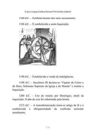 O que é a Igreja Católica Romana? Por Escriba Valdemir
1160 d.C. – Estabelecimento dos setes sacramentos.
1186 d.C. – É estabelecida a santa Inquisição.
1190 d.C. – Estabelecida a venda de indulgências.
1198 d.C. – Inocêncio III declara-se ‘Vigário de Cristo e
de Deus, Soberano Supremo da Igreja e do Mundo” e institui a
Inquisição.
1200 d.C. – Uso do rosário por Domingos, chefe da
inquisição. O pão da ceia foi substituído pela hóstia.
1215 d.C. – A transubstanciação torna-se artigo de fé e é
estabelecida a obrigatoriedade da confissão auricular
anualmente.
[ 11 ]
 