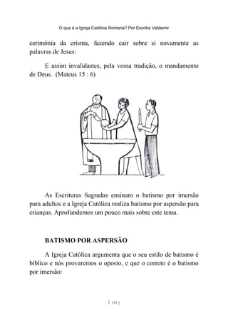 O que é a Igreja Católica Romana? Por Escriba Valdemir
cerimônia da crisma, fazendo cair sobre si novamente as
palavras de Jesus:
E assim invalidastes, pela vossa tradição, o mandamento
de Deus. (Mateus 15 : 6)
As Escrituras Sagradas ensinam o batismo por imersão
para adultos e a Igreja Católica realiza batismo por aspersão para
crianças. Aprofundemos um pouco mais sobre este tema.
BATISMO POR ASPERSÃO
A Igreja Católica argumenta que o seu estilo de batismo é
bíblico e nós provaremos o oposto, e que o correto é o batismo
por imersão:
[ 110 ]
 