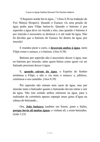 O que é a Igreja Católica Romana? Por Escriba Valdemir
“Chegaram aonde havia água...” (Atos 8.36 na tradução do
Frei Mateus Hospers). Quando o Eunuco viu uma porção de
água pediu para Filipe batiza-lo. Quando o batismo é por
aspersão a água deve ser trazida a eles, mas quando o batismo é
por imersão é necessário se deslocar e ir até onde há água. Não
há dúvidas que o batismo do Eunuco foi dentro da água, por
imersão!
E mandou parar o carro, e desceram ambos à água, tanto
Filipe como o eunuco, e o batizou. (Atos 8.38)
Batismo por aspersão não é necessário descer à água, mas
no batismo por imersão, tanto quem batiza como quem vai ser
batizado precisam descer à água.
E, quando saíram da água, o Espírito do Senhor
arrebatou a Filipe, e não o viu mais o eunuco; e, jubiloso,
continuou o seu caminho. (Atos 8.39)
Por aspersão não entram nem saem da água, mas por
imersão tanto o batizador quanto o batizando devem entrar e sair
da água. Não tem sentido ambos entrarem na água, para o
realizador da cerimônia apenas espargir umas gotas d’água na
cabeça do batizando...
Ora, João batizava também em Enom, junto a Salim,
porque havia ali muitas águas; e vinham ali, e eram batizados.
(João 3.23)
[ 111 ]
 
