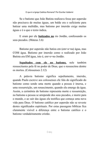 O que é a Igreja Católica Romana? Por Escriba Valdemir
Se o batismo que João Batista realizava fosse por aspersão
não precisava de muitas águas, um balde era o suficiente para
batizar uma multidão, mas batismo por imersão exige muitas
águas e é o que o texto indica.
E eram por ele batizados no rio Jordão, confessando os
seus pecados. (Mateus 3.6)
Batismo por aspersão não batiza em (em+a=na) água, mas
COM água. Batismo por imersão como o realizado por João
Batista era EM água, isto é, em+o=no Jordão.
Sepultados com ele no batismo, nele também
ressuscitastes pela fé no poder de Deus, que o ressuscitou dentre
os mortos. (Colossenses 2.12)
A palavra batismo significa sepultamento, imersão,
quando Paulo escreve aos colossenses ele fala do significado do
batismo como sendo uma morte quando a pessoa é imersa, e
uma ressurreição, um renascimento, quando ela emerge da água.
Assim, a cerimônia do batismo representa morte e ressurreição,
no batismo a pessoa se arrepende dos seus pecados, e morre para
o mundo, e ao sair das águas ela testifica que começa uma nova
vida para Deus. O batismo católico por aspersão não se reveste
destes significados espirituais. Por estas passagens bíblicas fica
claramente visível a diferença entre o batismo católico e o
batismo verdadeiramente cristão.
[ 112 ]
 