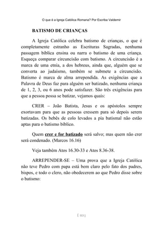 O que é a Igreja Católica Romana? Por Escriba Valdemir
BATISMO DE CRIANÇAS
A Igreja Católica celebra batismo de crianças, o que é
completamente estranho as Escrituras Sagradas, nenhuma
passagem bíblica ensina ou narra o batismo de uma criança.
Esqueça comparar circuncisão com batismo. A circuncisão é a
marca de uma etnia, a dos hebreus, ainda que, alguém que se
converta ao judaísmo, também se submete a circuncisão.
Batismo é marca de alma arrependida. As exigências que a
Palavra de Deus faz para alguém ser batizado, nenhuma criança
de 1, 2, 3, ou 6 anos pode satisfazer. São três exigências para
que a pessoa possa se batizar, vejamos quais:
CRER – João Batista, Jesus e os apóstolos sempre
exortavam para que as pessoas cressem para só depois serem
batizadas. Os bebês de colo levados a pia batismal não estão
aptas para o batismo bíblico.
Quem crer e for batizado será salvo; mas quem não crer
será condenado. (Marcos 16.16)
Veja também Atos 16.30-33 e Atos 8.36-38.
ARREPENDER-SE – Uma prova que a Igreja Católica
não teve Pedro com papa está bem claro pelo fato dos padres,
bispos, e todo o clero, não obedecerem ao que Pedro disse sobre
o batismo:
[ 113 ]
 