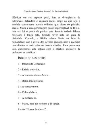 O que é a Igreja Católica Romana? Por Escriba Valdemir
idênticas em seu aspecto geral, fora as divergências de
lideranças, defendem e ensinam ideias longe do que seja a
verdade concernente aquela velhinha que viveu no primeiro
século. Maria é uma personagem quase imperceptível na Bíblia,
mas ela foi o ponto de partida para Satanás seduzir líderes
religiosos à longa data, dizendo haver nela um grau de
divindade. Contudo, a Bíblia coloca Maria ao lado da
humanidade, não a exclui dos deveres cristãos, nem a prestigia
com direitos a mais sobre os demais cristãos. Para provarmos
isso, elaboramos este estudo com o objetivo exclusivo de
esclarecer os católicos:
ÍNDICE DE ASSUNTOS
1 – Imaculada Conceição.
2 – Rainha dos céus.
3 – A bem-aventurada Maria.
4 - Maria, mãe de Deus.
5 – A corredentora.
6 – Culto à Maria.
7 – A medianeira.
8 – Maria, mãe dos homens e da Igreja.
9 – As “Nossas Senhoras”.
[ 115 ]
 