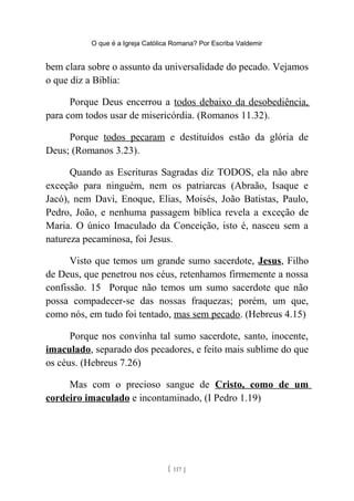 O que é a Igreja Católica Romana? Por Escriba Valdemir
bem clara sobre o assunto da universalidade do pecado. Vejamos
o que diz a Bíblia:
Porque Deus encerrou a todos debaixo da desobediência,
para com todos usar de misericórdia. (Romanos 11.32).
Porque todos pecaram e destituídos estão da glória de
Deus; (Romanos 3.23).
Quando as Escrituras Sagradas diz TODOS, ela não abre
exceção para ninguém, nem os patriarcas (Abraão, Isaque e
Jacó), nem Davi, Enoque, Elias, Moisés, João Batistas, Paulo,
Pedro, João, e nenhuma passagem bíblica revela a exceção de
Maria. O único Imaculado da Conceição, isto é, nasceu sem a
natureza pecaminosa, foi Jesus.
Visto que temos um grande sumo sacerdote, Jesus, Filho
de Deus, que penetrou nos céus, retenhamos firmemente a nossa
confissão. 15 Porque não temos um sumo sacerdote que não
possa compadecer-se das nossas fraquezas; porém, um que,
como nós, em tudo foi tentado, mas sem pecado. (Hebreus 4.15)
Porque nos convinha tal sumo sacerdote, santo, inocente,
imaculado, separado dos pecadores, e feito mais sublime do que
os céus. (Hebreus 7.26)
Mas com o precioso sangue de Cristo, como de um
cordeiro imaculado e incontaminado, (I Pedro 1.19)
[ 117 ]
 