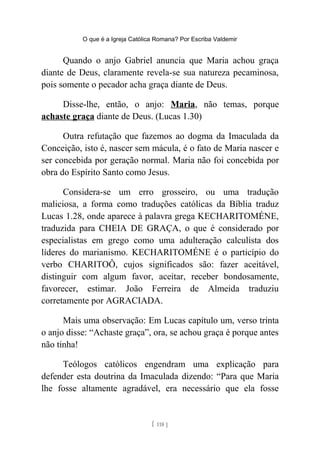 O que é a Igreja Católica Romana? Por Escriba Valdemir
Quando o anjo Gabriel anuncia que Maria achou graça
diante de Deus, claramente revela-se sua natureza pecaminosa,
pois somente o pecador acha graça diante de Deus.
Disse-lhe, então, o anjo: Maria, não temas, porque
achaste graça diante de Deus. (Lucas 1.30)
Outra refutação que fazemos ao dogma da Imaculada da
Conceição, isto é, nascer sem mácula, é o fato de Maria nascer e
ser concebida por geração normal. Maria não foi concebida por
obra do Espírito Santo como Jesus.
Considera-se um erro grosseiro, ou uma tradução
maliciosa, a forma como traduções católicas da Bíblia traduz
Lucas 1.28, onde aparece à palavra grega KECHARITOMÉNE,
traduzida para CHEIA DE GRAÇA, o que é considerado por
especialistas em grego como uma adulteração calculista dos
líderes do marianismo. KECHARITOMÉNE é o particípio do
verbo CHARITOÔ, cujos significados são: fazer aceitável,
distinguir com algum favor, aceitar, receber bondosamente,
favorecer, estimar. João Ferreira de Almeida traduziu
corretamente por AGRACIADA.
Mais uma observação: Em Lucas capítulo um, verso trinta
o anjo disse: “Achaste graça”, ora, se achou graça é porque antes
não tinha!
Teólogos católicos engendram uma explicação para
defender esta doutrina da Imaculada dizendo: “Para que Maria
lhe fosse altamente agradável, era necessário que ela fosse
[ 118 ]
 