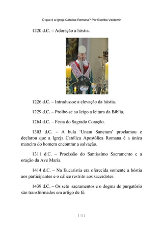 O que é a Igreja Católica Romana? Por Escriba Valdemir
1220 d.C. – Adoração a hóstia.
1226 d.C. – Introduz-se a elevação da hóstia.
1229 d.C. – Proíbe-se ao leigo a leitura da Bíblia.
1264 d.C. – Festa do Sagrado Coração.
1303 d.C. – A bula ‘Unam Sanctum’ proclamou e
declarou que a Igreja Católica Apostólica Romana é a única
maneira do homem encontrar a salvação.
1311 d.C. – Procissão do Santíssimo Sacramento e a
oração da Ave Maria.
1414 d.C. – Na Eucaristia era oferecida somente a hóstia
aos participantes e o cálice restrito aos sacerdotes.
1439 d.C. – Os sete sacramentos e o dogma do purgatório
são transformados em artigo de fé.
[ 12 ]
 