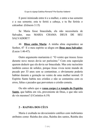 O que é a Igreja Católica Romana? Por Escriba Valdemir
E porei inimizade entre ti e a mulher, e entre a tua semente
e a sua semente; esta te ferirá a cabeça, e tu lhe ferirás o
calcanhar. (Gênesis 3.15)
Se Maria fosse Imaculada, ela não necessitaria de
Salvador, mas MARIA CHAMA DEUS DE SEU
SALVADOR!!!
46 Disse então Maria: A minha alma engrandece ao
Senhor, 47 E o meu espírito se alegra em Deus meu Salvador;
(Lucas 1.46-47).
Outro argumento marianista é: “O ventre que trouxe Jesus
durante nove meses devia ser puríssimo.” Com esta suposição
querem deduzir que ela devia ser Imaculada. Mas este raciocínio
também carece de solidez, porque Jesus viveu neste mundo de
pecado por 33 anos sem se contaminar, e obviamente poderia
habitar durante a gestação no ventre de uma mulher normal. O
Espírito Santo habita nos cristãos e não se contamina com os
erros, faltas e pecados que porventura o cristão cometa.
Ou não sabeis que o vosso corpo é o templo do Espírito
Santo, que habita em vós, proveniente de Deus, e que não sois
de vós mesmos? (I Corintios 6.19)
2 – RAINHA DOS CÉUS
Maria é exaltada no devocionário católico com inebriantes
atributos como: Rainha dos céus, Rainha dos santos, Rainha dos
[ 120 ]
 