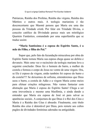 O que é a Igreja Católica Romana? Por Escriba Valdemir
Patriarcas, Rainha dos Profetas, Rainha das virgens, Rainha dos
Mártires e outros mais. A teologia marianista é tão
desconcertante que Maomé pensou que Maria era uma das
pessoas da Trindade cristã. Por falar em Trindade Divina, o
conceito católico da Divindade parece mais um mitológico
Quarteto Fantástico, comandado por uma superfamília que se
traduz assim:
“Maria Santíssima é a esposa do Espírito Santo, é a
mãe do Filho, e filha do Pai.”
Supor que, pelo fato da fecundação miraculosa por obra do
Espírito Santo tornou Maria sua esposa chega quase ao delírio e
devaneio. Mais uma vez o raciocínio da teologia mariana leva a
seguinte conclusão: Deus fez o homem do barro, a mulher da
costela e formou o corpo de Jesus no ventre de uma virgem. Ora,
se Ele é esposo da virgem, então também foi esposo do barro e
da costela!!!! Se deixarmos de sofisma, entenderemos que Deus
usou o barro, a costela de Adão e a virgem Maria como meios
para efetuar criações milagrosas. Não vamos fantasiar com
abstração que Maria é esposa do Espírito Santo! Chega a ser
uma irreverência e mesmo uma blasfêmia, e ainda dando a
entender que Maria era esposa de José só para salvar as
aparências sociais. A conjectura de que Deus é o Rei dos Céus e
Maria é a Rainha dos Céus é absurdo. Finalmente, este título
Rainha dos céus é detestável por Deus, pois remete aos cultos
pagãos de divindades femininas adoradas na antiguidade.
[ 121 ]
 