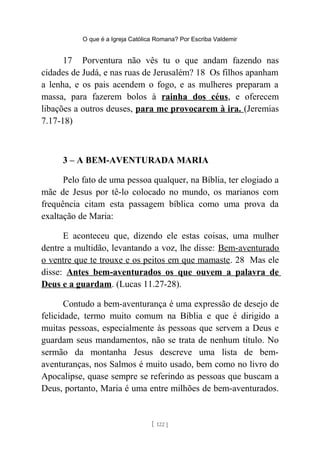 O que é a Igreja Católica Romana? Por Escriba Valdemir
17 Porventura não vês tu o que andam fazendo nas
cidades de Judá, e nas ruas de Jerusalém? 18 Os filhos apanham
a lenha, e os pais acendem o fogo, e as mulheres preparam a
massa, para fazerem bolos à rainha dos céus, e oferecem
libações a outros deuses, para me provocarem à ira. (Jeremias
7.17-18)
3 – A BEM-AVENTURADA MARIA
Pelo fato de uma pessoa qualquer, na Bíblia, ter elogiado a
mãe de Jesus por tê-lo colocado no mundo, os marianos com
frequência citam esta passagem bíblica como uma prova da
exaltação de Maria:
E aconteceu que, dizendo ele estas coisas, uma mulher
dentre a multidão, levantando a voz, lhe disse: Bem-aventurado
o ventre que te trouxe e os peitos em que mamaste. 28 Mas ele
disse: Antes bem-aventurados os que ouvem a palavra de
Deus e a guardam. (Lucas 11.27-28).
Contudo a bem-aventurança é uma expressão de desejo de
felicidade, termo muito comum na Bíblia e que é dirigido a
muitas pessoas, especialmente às pessoas que servem a Deus e
guardam seus mandamentos, não se trata de nenhum título. No
sermão da montanha Jesus descreve uma lista de bem-
aventuranças, nos Salmos é muito usado, bem como no livro do
Apocalipse, quase sempre se referindo as pessoas que buscam a
Deus, portanto, Maria é uma entre milhões de bem-aventurados.
[ 122 ]
 