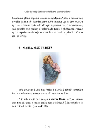 O que é a Igreja Católica Romana? Por Escriba Valdemir
Nenhuma glória especial é rendida a Maria. Aliás, a pessoa que
elogiou Maria, foi rapidamente advertida por Jesus que exortou
que mais bem-aventurado do que a pessoa que o amamentou,
são aqueles que ouvem a palavra de Deus e obedecem. Parece
que o espírito mariano já se manifestava desde o primeiro século
da Era Cristã.
4 – MARIA, MÃE DE DEUS
Esta doutrina é uma blasfêmia. Se Deus é eterno, não pode
ter uma mãe e muito menos nascido de uma mulher.
Não sabes, não ouviste que o eterno Deus, Javé, o Criador
dos fins da terra, nem se cansa nem se fatiga? É inescrutável o
seu entendimento. (Isaías 40.28).
[ 123 ]
 