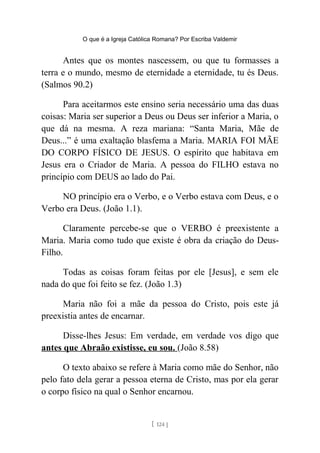 O que é a Igreja Católica Romana? Por Escriba Valdemir
Antes que os montes nascessem, ou que tu formasses a
terra e o mundo, mesmo de eternidade a eternidade, tu és Deus.
(Salmos 90.2)
Para aceitarmos este ensino seria necessário uma das duas
coisas: Maria ser superior a Deus ou Deus ser inferior a Maria, o
que dá na mesma. A reza mariana: “Santa Maria, Mãe de
Deus...” é uma exaltação blasfema a Maria. MARIA FOI MÃE
DO CORPO FÍSICO DE JESUS. O espírito que habitava em
Jesus era o Criador de Maria. A pessoa do FILHO estava no
princípio com DEUS ao lado do Pai.
NO princípio era o Verbo, e o Verbo estava com Deus, e o
Verbo era Deus. (João 1.1).
Claramente percebe-se que o VERBO é preexistente a
Maria. Maria como tudo que existe é obra da criação do Deus-
Filho.
Todas as coisas foram feitas por ele [Jesus], e sem ele
nada do que foi feito se fez. (João 1.3)
Maria não foi a mãe da pessoa do Cristo, pois este já
preexistia antes de encarnar.
Disse-lhes Jesus: Em verdade, em verdade vos digo que
antes que Abraão existisse, eu sou. (João 8.58)
O texto abaixo se refere à Maria como mãe do Senhor, não
pelo fato dela gerar a pessoa eterna de Cristo, mas por ela gerar
o corpo físico na qual o Senhor encarnou.
[ 124 ]
 