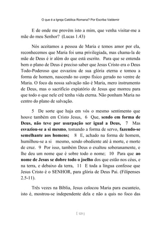 O que é a Igreja Católica Romana? Por Escriba Valdemir
E de onde me provém isto a mim, que venha visitar-me a
mãe do meu Senhor? (Lucas 1.43)
Nós aceitamos a pessoa de Maria e temos amor por ela,
reconhecemos que Maria foi uma privilegiada, mas chama-la de
mãe de Deus é ir além do que está escrito. Para que se entenda
bem o plano de Deus é preciso saber que Jesus Cristo era o Deus
Todo-Poderoso que esvaziou de sua glória eterna e tomou a
forma de homem, nascendo no corpo físico gerado no ventre de
Maria. O foco da nossa salvação não é Maria, mero instrumento
de Deus, mas o sacrifício expiatório de Jesus que morreu para
que todo o que nele crê tenha vida eterna. Não ponham Maria no
centro do plano de salvação.
5 De sorte que haja em vós o mesmo sentimento que
houve também em Cristo Jesus, 6 Que, sendo em forma de
Deus, não teve por usurpação ser igual a Deus, 7 Mas
esvaziou-se a si mesmo, tomando a forma de servo, fazendo-se
semelhante aos homens; 8 E, achado na forma de homem,
humilhou-se a si mesmo, sendo obediente até à morte, e morte
de cruz. 9 Por isso, também Deus o exaltou soberanamente, e
lhe deu um nome que é sobre todo o nome; 10 Para que ao
nome de Jesus se dobre todo o joelho dos que estão nos céus, e
na terra, e debaixo da terra, 11 E toda a língua confesse que
Jesus Cristo é o SENHOR, para glória de Deus Pai. (Filipenses
2.5-11).
Três vezes na Bíblia, Jesus colocou Maria para escanteio,
isto é, mostrou-se independente dela e não a quis no foco das
[ 125 ]
 