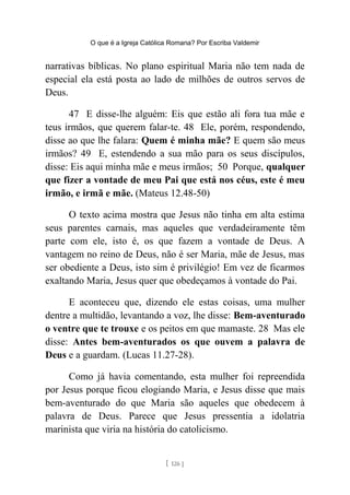 O que é a Igreja Católica Romana? Por Escriba Valdemir
narrativas bíblicas. No plano espiritual Maria não tem nada de
especial ela está posta ao lado de milhões de outros servos de
Deus.
47 E disse-lhe alguém: Eis que estão ali fora tua mãe e
teus irmãos, que querem falar-te. 48 Ele, porém, respondendo,
disse ao que lhe falara: Quem é minha mãe? E quem são meus
irmãos? 49 E, estendendo a sua mão para os seus discípulos,
disse: Eis aqui minha mãe e meus irmãos; 50 Porque, qualquer
que fizer a vontade de meu Pai que está nos céus, este é meu
irmão, e irmã e mãe. (Mateus 12.48-50)
O texto acima mostra que Jesus não tinha em alta estima
seus parentes carnais, mas aqueles que verdadeiramente têm
parte com ele, isto é, os que fazem a vontade de Deus. A
vantagem no reino de Deus, não é ser Maria, mãe de Jesus, mas
ser obediente a Deus, isto sim é privilégio! Em vez de ficarmos
exaltando Maria, Jesus quer que obedeçamos à vontade do Pai.
E aconteceu que, dizendo ele estas coisas, uma mulher
dentre a multidão, levantando a voz, lhe disse: Bem-aventurado
o ventre que te trouxe e os peitos em que mamaste. 28 Mas ele
disse: Antes bem-aventurados os que ouvem a palavra de
Deus e a guardam. (Lucas 11.27-28).
Como já havia comentando, esta mulher foi repreendida
por Jesus porque ficou elogiando Maria, e Jesus disse que mais
bem-aventurado do que Maria são aqueles que obedecem à
palavra de Deus. Parece que Jesus pressentia a idolatria
marinista que viria na história do catolicismo.
[ 126 ]
 