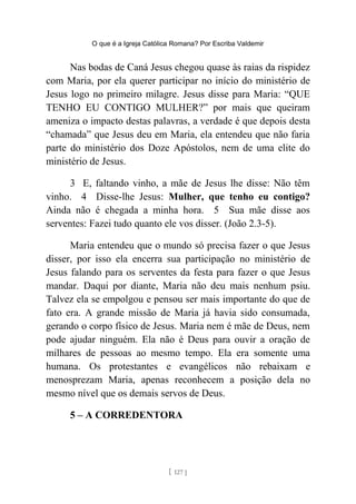 O que é a Igreja Católica Romana? Por Escriba Valdemir
Nas bodas de Caná Jesus chegou quase às raias da rispidez
com Maria, por ela querer participar no início do ministério de
Jesus logo no primeiro milagre. Jesus disse para Maria: “QUE
TENHO EU CONTIGO MULHER?” por mais que queiram
ameniza o impacto destas palavras, a verdade é que depois desta
“chamada” que Jesus deu em Maria, ela entendeu que não faria
parte do ministério dos Doze Apóstolos, nem de uma elite do
ministério de Jesus.
3 E, faltando vinho, a mãe de Jesus lhe disse: Não têm
vinho. 4 Disse-lhe Jesus: Mulher, que tenho eu contigo?
Ainda não é chegada a minha hora. 5 Sua mãe disse aos
serventes: Fazei tudo quanto ele vos disser. (João 2.3-5).
Maria entendeu que o mundo só precisa fazer o que Jesus
disser, por isso ela encerra sua participação no ministério de
Jesus falando para os serventes da festa para fazer o que Jesus
mandar. Daqui por diante, Maria não deu mais nenhum psiu.
Talvez ela se empolgou e pensou ser mais importante do que de
fato era. A grande missão de Maria já havia sido consumada,
gerando o corpo físico de Jesus. Maria nem é mãe de Deus, nem
pode ajudar ninguém. Ela não é Deus para ouvir a oração de
milhares de pessoas ao mesmo tempo. Ela era somente uma
humana. Os protestantes e evangélicos não rebaixam e
menosprezam Maria, apenas reconhecem a posição dela no
mesmo nível que os demais servos de Deus.
5 – A CORREDENTORA
[ 127 ]
 