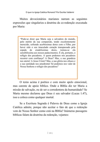 O que é a Igreja Católica Romana? Por Escriba Valdemir
Muitos devocionários marianos narram as seguintes
expressões que singulariza a doutrina da co-redenção executada
por Maria:
O texto acima é poético e com muito apelo emocional,
mas carente de apoio bíblico. Onde a Bíblia diz ter Maria a
missão de salvação, ou de ser a corredentora da humanidade? Se
Maria mesmo declarou que Deus é seu salvador (Lucas 1.47),
isso a coloca como qualquer mortal.
Se a Escritura Sagrada é Palavra de Deus como a Igreja
Católica admite, porque não aceitar o fato de que a redenção
vem de Nosso Senhor como está na Bíblia? Inúmeras passagens
bíblicas falam da doutrina da redenção, vejamos:
[ 128 ]
“Pode-se dizer que Maria seja a salvadora do mundo,
pelo mérito da sua compaixão, tendo excelentemente
merecido, sofrendo acerbíssimas dores com o Filho, por
haver sido o seu imaculado coração transpassado pela
espada de crudelíssimas dores, tornou-se ela
sensibilíssima aos nossos padecimentos. É ela, portanto, o
refúgio dos pecadores. A quem podemos nós pecadores
recorrer com confiança? A Deus? Mas, a sua grandeza
nos aterra! A Jesus Cristo? Mas, a sua glória nos ofusca e
a sua santidade nos amedronta! Só podemos nos valer de
Nossa Senhora o refúgio dos pecadores”
 