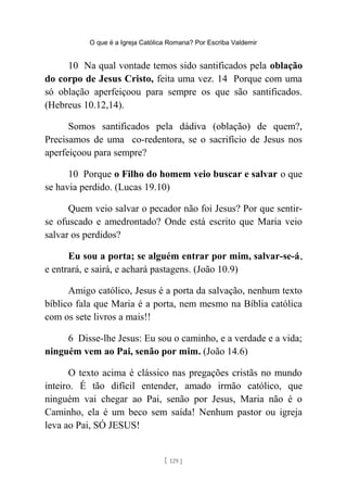 O que é a Igreja Católica Romana? Por Escriba Valdemir
10 Na qual vontade temos sido santificados pela oblação
do corpo de Jesus Cristo, feita uma vez. 14 Porque com uma
só oblação aperfeiçoou para sempre os que são santificados.
(Hebreus 10.12,14).
Somos santificados pela dádiva (oblação) de quem?,
Precisamos de uma co-redentora, se o sacrifício de Jesus nos
aperfeiçoou para sempre?
10 Porque o Filho do homem veio buscar e salvar o que
se havia perdido. (Lucas 19.10)
Quem veio salvar o pecador não foi Jesus? Por que sentir-
se ofuscado e amedrontado? Onde está escrito que Maria veio
salvar os perdidos?
Eu sou a porta; se alguém entrar por mim, salvar-se-á,
e entrará, e sairá, e achará pastagens. (João 10.9)
Amigo católico, Jesus é a porta da salvação, nenhum texto
bíblico fala que Maria é a porta, nem mesmo na Bíblia católica
com os sete livros a mais!!
6 Disse-lhe Jesus: Eu sou o caminho, e a verdade e a vida;
ninguém vem ao Pai, senão por mim. (João 14.6)
O texto acima é clássico nas pregações cristãs no mundo
inteiro. É tão difícil entender, amado irmão católico, que
ninguém vai chegar ao Pai, senão por Jesus, Maria não é o
Caminho, ela é um beco sem saída! Nenhum pastor ou igreja
leva ao Pai, SÓ JESUS!
[ 129 ]
 