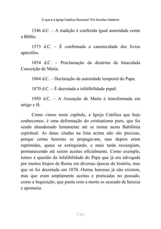 O que é a Igreja Católica Romana? Por Escriba Valdemir
1546 d.C. – A tradição é conferida igual autoridade como
a Bíblia.
1573 d.C. – É confirmada a canonicidade dos livros
apócrifos.
1854 d.C. – Proclamação da doutrina da Imaculada
Conceição de Maria.
1864 d.C. – Declaração da autoridade temporal do Papa.
1870 d.C. – É decretada a infalibilidade papal.
1950 d.C. – A Assunção de Maria é transformada em
artigo e fé.
Como vimos neste capítulo, a Igreja Católica que hoje
conhecemos, é uma deformação do cristianismo puro, que foi
sendo abandonado lentamente até se tornar nesta Babilônia
espiritual. As datas citadas na lista acima não são precisas,
porque certas heresias se propagavam, mas depois eram
reprimidas, quase se extinguindo, e mais tarde ressurgiam,
permanecendo até serem aceitas oficialmente. Como exemplo,
temos a questão da infalibilidade do Papa que já era advogada
por muitos bispos de Roma em diversas épocas da história, mas
que só foi decretada em 1870. Outras heresias já não existem,
mas que eram amplamente aceitas e praticadas no passado,
como a Inquisição, que punia com a morte os acusado de heresia
e apostasia.
[ 13 ]
 