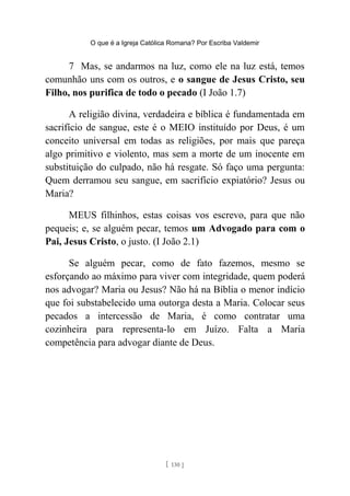 O que é a Igreja Católica Romana? Por Escriba Valdemir
7 Mas, se andarmos na luz, como ele na luz está, temos
comunhão uns com os outros, e o sangue de Jesus Cristo, seu
Filho, nos purifica de todo o pecado (I João 1.7)
A religião divina, verdadeira e bíblica é fundamentada em
sacrifício de sangue, este é o MEIO instituído por Deus, é um
conceito universal em todas as religiões, por mais que pareça
algo primitivo e violento, mas sem a morte de um inocente em
substituição do culpado, não há resgate. Só faço uma pergunta:
Quem derramou seu sangue, em sacrifício expiatório? Jesus ou
Maria?
MEUS filhinhos, estas coisas vos escrevo, para que não
pequeis; e, se alguém pecar, temos um Advogado para com o
Pai, Jesus Cristo, o justo. (I João 2.1)
Se alguém pecar, como de fato fazemos, mesmo se
esforçando ao máximo para viver com integridade, quem poderá
nos advogar? Maria ou Jesus? Não há na Bíblia o menor indício
que foi substabelecido uma outorga desta a Maria. Colocar seus
pecados a intercessão de Maria, é como contratar uma
cozinheira para representa-lo em Juízo. Falta a Maria
competência para advogar diante de Deus.
[ 130 ]
 