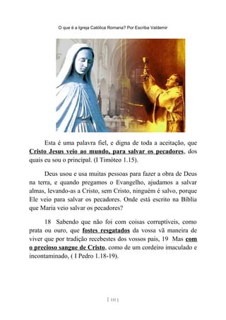 O que é a Igreja Católica Romana? Por Escriba Valdemir
Esta é uma palavra fiel, e digna de toda a aceitação, que
Cristo Jesus veio ao mundo, para salvar os pecadores, dos
quais eu sou o principal. (I Timóteo 1.15).
Deus usou e usa muitas pessoas para fazer a obra de Deus
na terra, e quando pregamos o Evangelho, ajudamos a salvar
almas, levando-as a Cristo, sem Cristo, ninguém é salvo, porque
Ele veio para salvar os pecadores. Onde está escrito na Bíblia
que Maria veio salvar os pecadores?
18 Sabendo que não foi com coisas corruptíveis, como
prata ou ouro, que fostes resgatados da vossa vã maneira de
viver que por tradição recebestes dos vossos pais, 19 Mas com
o precioso sangue de Cristo, como de um cordeiro imaculado e
incontaminado, ( I Pedro 1.18-19).
[ 131 ]
 