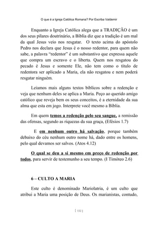 O que é a Igreja Católica Romana? Por Escriba Valdemir
Enquanto a Igreja Católica alega que a TRADIÇÃO é um
dos seus pilares doutrinário, a Bíblia diz que a tradição é um mal
da qual Jesus veio nos resgatar. O texto acima do apóstolo
Pedro nos declara que Jesus é o nosso redentor, para quem não
sabe, a palavra “redentor” é um substantivo que expressa aquele
que compra um escravo e o liberta. Quem nos resgatou do
pecado é Jesus e somente Ele, não tem como o título de
redentora ser aplicado a Maria, ela não resgatou e nem poderá
resgatar ninguém.
Leiamos mais alguns textos bíblicos sobre a redenção e
veja que nenhum deles se aplica a Maria. Peço ao querido amigo
católico que reveja bem os seus conceitos, é a eternidade da sua
alma que esta em jogo. Interprete você mesmo a Bíblia.
Em quem temos a redenção pelo seu sangue, a remissão
das ofensas, segundo as riquezas da sua graça, (Efésios 1.7)
E em nenhum outro há salvação, porque também
debaixo do céu nenhum outro nome há, dado entre os homens,
pelo qual devamos ser salvos. (Atos 4.12)
O qual se deu a si mesmo em preço de redenção por
todos, para servir de testemunho a seu tempo. (I Timóteo 2.6)
6 – CULTO A MARIA
Este culto é denominado Mariolatria, é um culto que
atribui a Maria uma posição de Deus. Os marianistas, contudo,
[ 132 ]
 