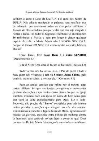O que é a Igreja Católica Romana? Por Escriba Valdemir
definem o culto à Deus de LATRIA e o culto aos Santos de
DULIA. Não adianta manipular as palavras para justificar atos
de adoração que assistimos todos os dias pelos católicos, a
Palavra de Deus condena qualquer culto que não seja dirigido a
honrar a Deus. Em todas as Sagradas Escrituras só encontramos
16 referências a Maria, e nem por longe é citado qualquer
espécie de culto a Maria. Maria não é NOSSA SENHORA,
porque só temos UM SENHOR como mostra os textos bíblicos
abaixo:
Ouve, Israel, Javé nosso Deus é o único SENHOR
(Deuteronômio 6.4)
Um só SENHOR, uma só fé, um só batismo; (Efésios 4.5)
Todavia para nós há um só Deus, o Pai, de quem é tudo e
para quem nós vivemos; e um só Senhor, Jesus Cristo, pelo
qual são todas as coisas, e nós por ele. (I Coríntios 8.6)
Peço ao amigo católico que reflita por si mesmo estes
textos bíblicos. Sei que nas igrejas evangélicas e protestantes
existem aberrações e em muitos casos piores do que na Igreja
Católica. Contudo, faço um apelo em nome do bom senso para
que você se volte exclusivamente para Deus, Ele é Todo-
Poderoso, não precisa de “Santos” secretários para administrar
tantos pedidos e orações que chegam ao céu diariamente.
Continuemos a respeitar a figura ilustre de Maria, agraciada com
missão tão gloriosa, escolhida entre bilhões de mulheres dentre
os humanos para construir no seu útero o corpo na qual Deus
encarnaria. De fato Maria foi abençoada entre todas as mulheres,
[ 133 ]
 