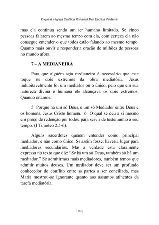 O que é a Igreja Católica Romana? Por Escriba Valdemir
mas ela continua sendo um ser humano limitado. Se cinco
pessoas falarem ao mesmo tempo com ela, com certeza ela não
consegue entender o que todos estão falando ao mesmo tempo.
Quanto mais ouvir e responder a oração de milhões de pessoas
no mundo afora.
7 – A MEDIANEIRA
Para que alguém seja medianeiro é necessário que este
toque os dois extremos da obra mediatória. Jesus
indubitavelmente foi um mediador ou o único, pelo que em sua
natureza divina e humana ele alcançava os dois extremos.
Quando citamos:
5 Porque há um só Deus, e um só Mediador entre Deus e
os homens, Jesus Cristo homem. 6 O qual se deu a si mesmo
em preço de redenção por todos, para servir de testemunho a seu
tempo. (I Timóteo 2.5-6).
Alguns sacerdotes querem entender como principal
mediador, e não como único. Se assim fosse, haveria lugar para
mediadores secundários. Mas a verdade esta claramente
expressa no texto que diz: “Se há um só Deus, também só há um
mediador.” Se admitirmos mais mediadores, também temos que
admitir muitos deuses. Um mediador deve ser um profundo
conhecedor do conflito entre as partes a ser conciliada, mas
Maria mostrou-se ignorante quanto aos assuntos atinentes da
tarefa mediatória.
[ 134 ]
 