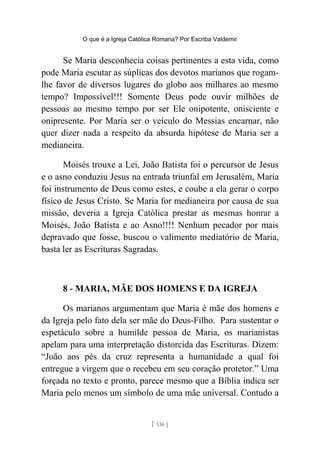 O que é a Igreja Católica Romana? Por Escriba Valdemir
Se Maria desconhecia coisas pertinentes a esta vida, como
pode Maria escutar as súplicas dos devotos marianos que rogam-
lhe favor de diversos lugares do globo aos milhares ao mesmo
tempo? Impossível!!! Somente Deus pode ouvir milhões de
pessoas ao mesmo tempo por ser Ele onipotente, onisciente e
onipresente. Por Maria ser o veículo do Messias encarnar, não
quer dizer nada a respeito da absurda hipótese de Maria ser a
medianeira.
Moisés trouxe a Lei, João Batista foi o percursor de Jesus
e o asno conduziu Jesus na entrada triunfal em Jerusalém, Maria
foi instrumento de Deus como estes, e coube a ela gerar o corpo
físico de Jesus Cristo. Se Maria for medianeira por causa de sua
missão, deveria a Igreja Católica prestar as mesmas honrar a
Moisés, João Batista e ao Asno!!!! Nenhum pecador por mais
depravado que fosse, buscou o valimento mediatório de Maria,
basta ler as Escrituras Sagradas.
8 - MARIA, MÃE DOS HOMENS E DA IGREJA
Os marianos argumentam que Maria é mãe dos homens e
da Igreja pelo fato dela ser mãe do Deus-Filho. Para sustentar o
espetáculo sobre a humilde pessoa de Maria, os marianistas
apelam para uma interpretação distorcida das Escrituras. Dizem:
“João aos pés da cruz representa a humanidade a qual foi
entregue a virgem que o recebeu em seu coração protetor.” Uma
forçada no texto e pronto, parece mesmo que a Bíblia indica ser
Maria pelo menos um símbolo de uma mãe universal. Contudo a
[ 136 ]
 