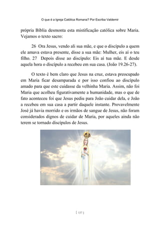 O que é a Igreja Católica Romana? Por Escriba Valdemir
própria Bíblia desmonta esta mistificação católica sobre Maria.
Vejamos o texto sacro:
26 Ora Jesus, vendo ali sua mãe, e que o discípulo a quem
ele amava estava presente, disse a sua mãe: Mulher, eis aí o teu
filho. 27 Depois disse ao discípulo: Eis aí tua mãe. E desde
aquela hora o discípulo a recebeu em sua casa. (João 19.26-27).
O texto é bem claro que Jesus na cruz, estava preocupado
em Maria ficar desamparada e por isso confiou ao discípulo
amado para que este cuidasse da velhinha Maria. Assim, não foi
Maria que acolheu figurativamente a humanidade, mas o que de
fato aconteceu foi que Jesus pediu para João cuidar dela, e João
a recebeu em sua casa a partir daquele instante. Provavelmente
José já havia morrido e os irmãos de sangue de Jesus, não foram
considerados dignos de cuidar de Maria, por aqueles ainda não
terem se tornado discípulos de Jesus.
[ 137 ]
 