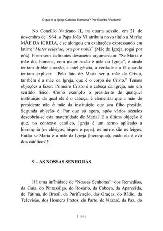 O que é a Igreja Católica Romana? Por Escriba Valdemir
No Concílio Vaticano II, na quarta sessão, em 21 de
novembro de 1964, o Papa João VI atribuiu novo título a Maria:
MÃE DA IGREJA, e se alongou em exaltações expressando em
latim: “Mater eclesiae, ora por nobis” (Mãe da Igreja, rogai por
nós). E em seus delirantes devaneios argumentam: “Se Maria é
mãe dos homens, com maior razão é mãe da Igreja”, e ainda
tentam driblar a razão, a inteligência, a verdade e a fé quando
tentam explicar: “Pelo fato de Maria ser a mãe de Cristo,
também é a mãe da Igreja, que é o corpo de Cristo.” Temos
objeções a fazer: Primeiro Cristo é o cabeça da Igreja, não em
sentido físico. Como exemplo o presidente de qualquer
instituição da qual ele é o cabeça, é elementar que a mãe do
presidente não é mãe da instituição que seu filho preside.
Segunda objeção é: Por que só agora, após vários séculos
descobriu-se esta maternidade de Maria? E a última objeção é
que, no contexto católico, igreja é um termo aplicado a
hierarquia (os clérigos, bispos e papa), os outros são os leigos.
Então se Maria é a mãe da Igreja (hierarquia), então ela é avó
dos católicos!!!
9 – AS NOSSAS SENHORAS
Há uma infinidade de “Nossas Senhoras”: dos Remédios,
da Guia, do Pintassilgo, do Rosário, da Cabeça, da Aparecida,
de Fátima, do Brasil, da Purificação, das Graças, do Rádio, da
Televisão, dos Homens Pretos, do Parto, de Nazaré, da Paz, do
[ 139 ]
 